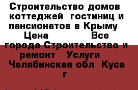 Строительство домов, коттеджей, гостиниц и пансионатов в Крыму › Цена ­ 35 000 - Все города Строительство и ремонт » Услуги   . Челябинская обл.,Куса г.